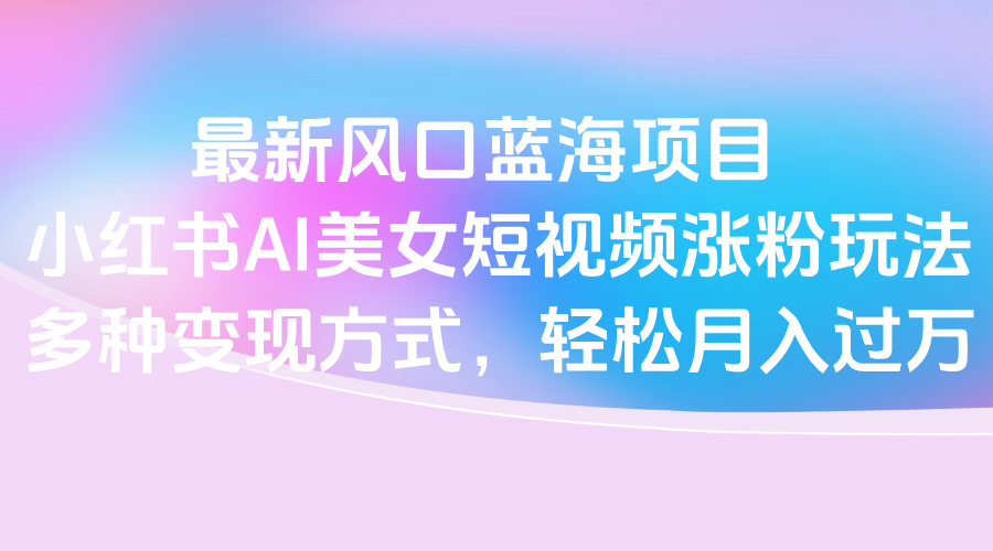 最新风口蓝海项目，小红书AI美女短视频涨粉玩法，多种变现方式轻松月入过万-青简副业网