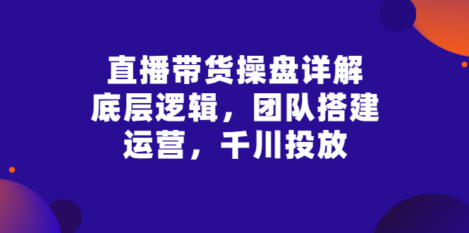【副业项目3356期】直播带货操盘详解：底层逻辑，团队搭建，运营，千川投放（带货直播如何运营课程）-青简副业网