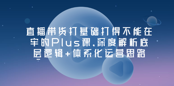 【副业项目3627期】直播带货运营培训课程：深度解析底层逻辑+体系化运营思路-青简副业网