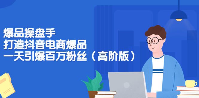 【副业项目3798期】爆品操盘手-打造抖音电商爆品：一天引爆百万粉丝（高阶版）-青简副业网
