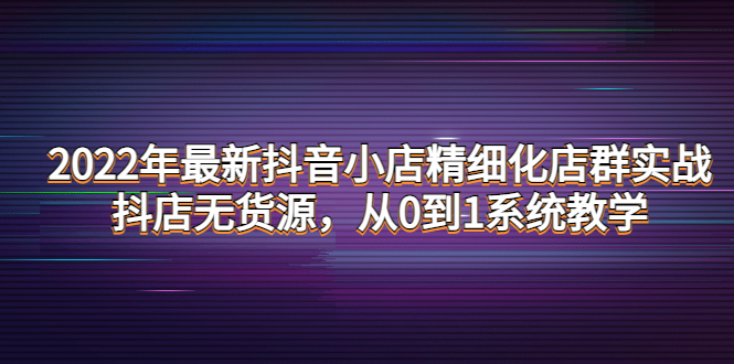 【副业项目4417期】2022年最新抖音小店精细化店群实战，抖店无货源，从0到1系统教学-青简副业网