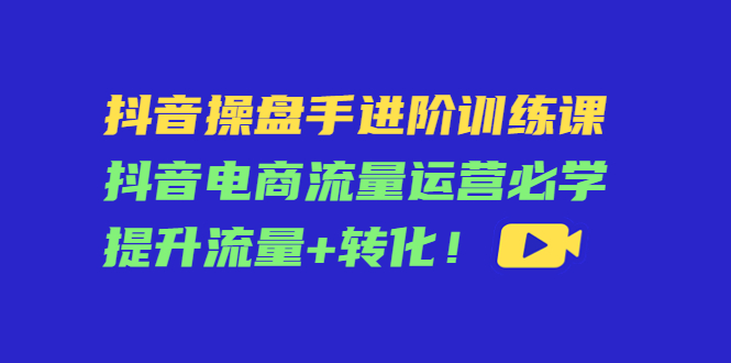 【副业项目4600期】抖音操盘手进阶训练课：抖音电商流量运营必学，提升流量+转化-青简副业网
