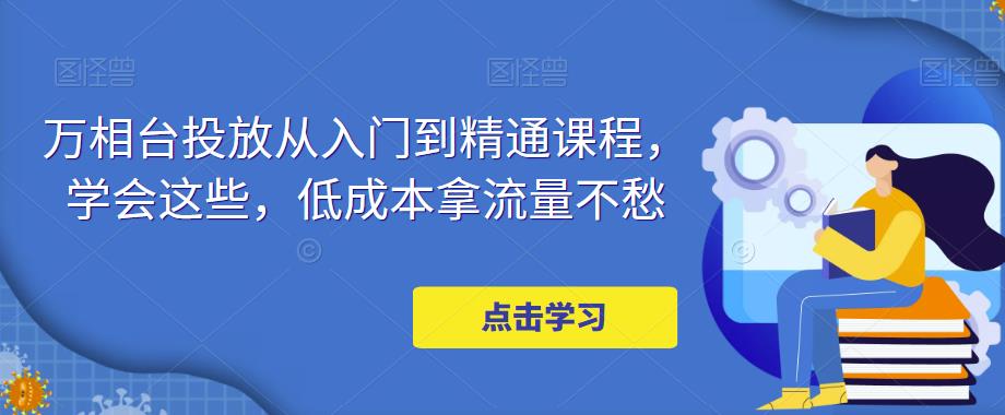 【副业项目5117期】万相台投放·新手到精通课程，学会这些，低成本拿流量不愁-青简副业网