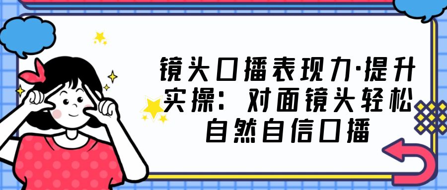 【副业项目5221期】镜头口播表现力·提升实操：对面镜头轻松自然自信口播（23节课）-青简副业网