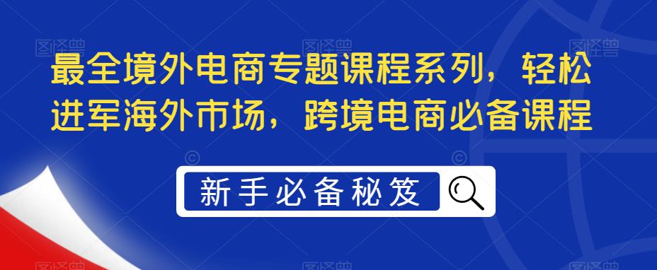 【副业项目5476期】最全境外电商专题课程系列，轻松进军海外市场，跨境电商必备课程-青简副业网