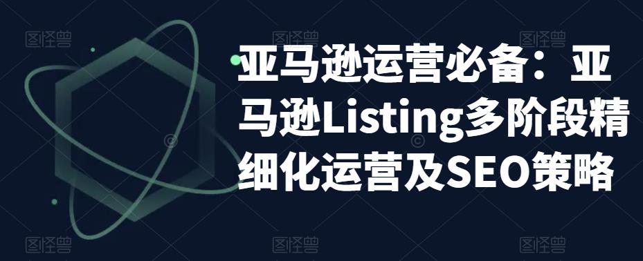 【副业项目5572期】亚马逊2023运营实操：亚马逊Listing多阶段/精细化运营及SEO策略-青简副业网