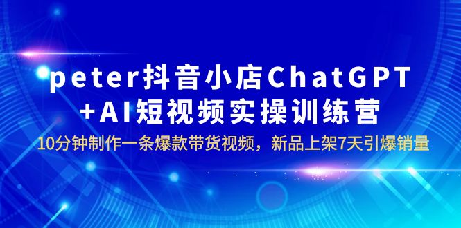 【副业项目6296期】peter抖音小店ChatGPT+AI短视频实训 10分钟做一条爆款带货视频 7天引爆销量-青简副业网