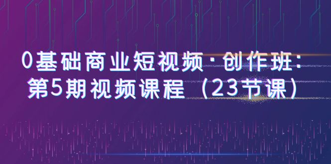 【副业项目6157期】0基础商业短视频·创作班：第5期视频课程（23节课）-青简副业网