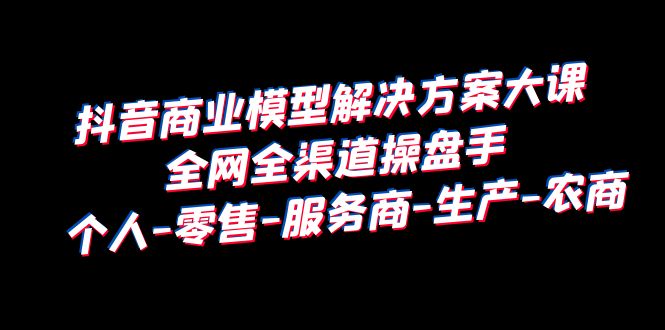 【副业项目6432期】抖音商业 模型解决方案大课 全网全渠道操盘手 个人-零售-服务商-生产-农商-青简副业网