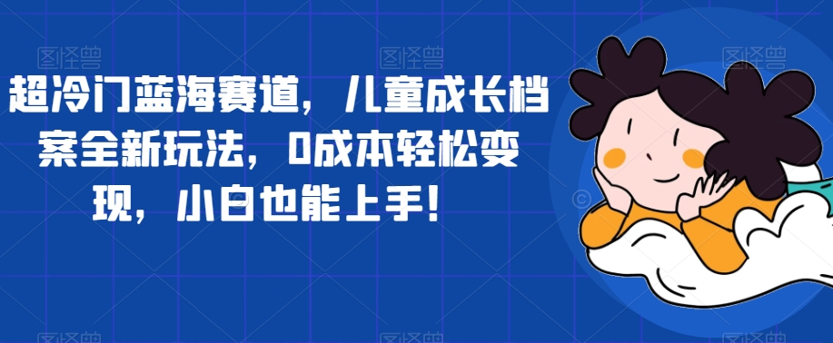 【副业项目7526期】超冷门蓝海赛道，儿童成长档案全新玩法，0成本轻松变现，小白也能上手【揭秘】-青简副业网