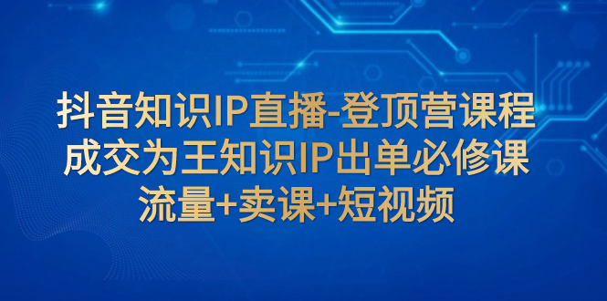 【副业项目8034期】抖音知识IP直播-登顶营课程：成交为王知识IP出单必修课 流量+卖课+短视频-青简副业网