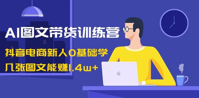 【副业8898期】AI图文带货训练营：抖音电商新人0基础学，几张图文能赚1.4w+-青简副业网