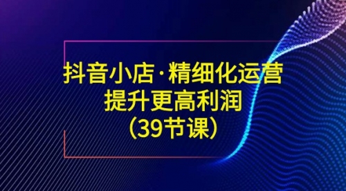 【副业8917期】抖音小店·精细化运营：提升·更高利润（39节课）-青简副业网