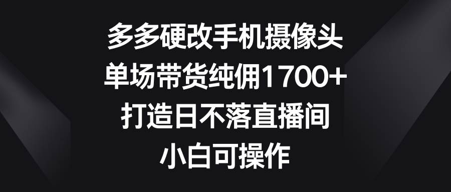 多多硬改手机摄像头，单场带货纯佣1700+，打造日不落直播间，小白可操作-青简副业网
