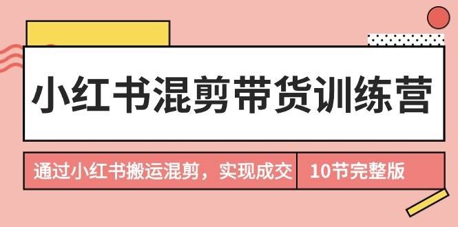 小红书混剪带货训练营，通过小红书搬运混剪，实现成交（10节课完结版）-青简副业网