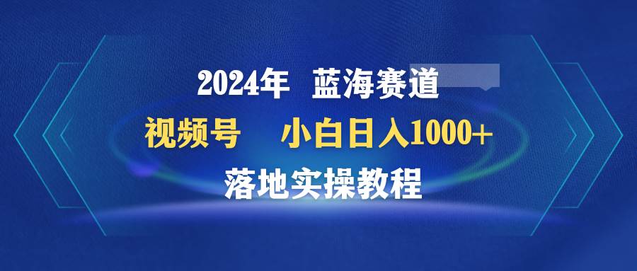 2024年蓝海赛道 视频号  小白日入1000+ 落地实操教程-青简副业网