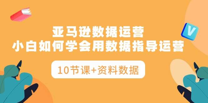 亚马逊数据运营，小白如何学会用数据指导运营（10节课+资料数据）-青简副业网