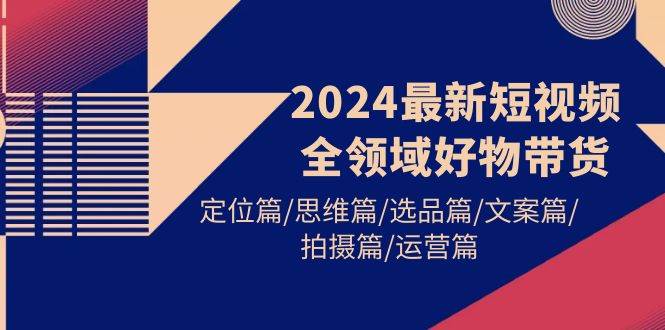 2024最新短视频全领域好物带货 定位篇/思维篇/选品篇/文案篇/拍摄篇/运营篇-青简副业网