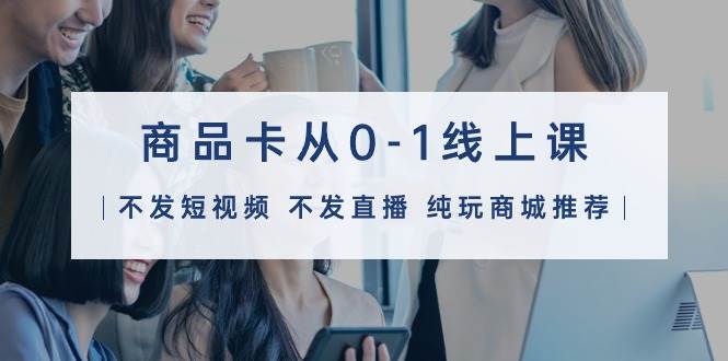 商品卡从0-1线上课（不发短视频 不发直播 纯玩商城推荐）32节课-青简副业网