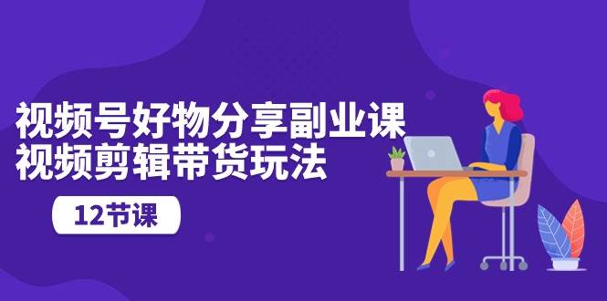 视频号好物分享副业课，视频剪辑带货玩法（12节课）-青简副业网