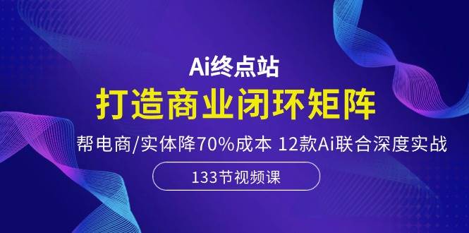 Ai终点站，打造商业闭环矩阵，帮电商/实体降70%成本，12款Ai联合深度实战-青简副业网