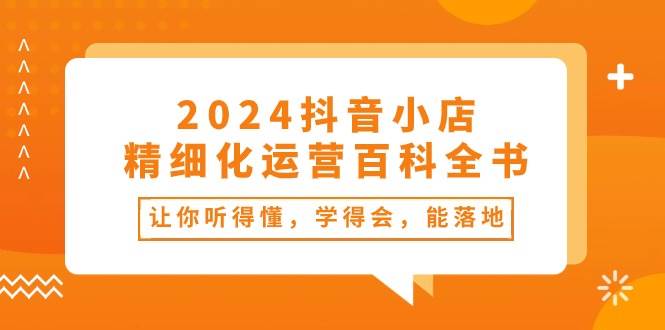 2024抖音小店-精细化运营百科全书：让你听得懂，学得会，能落地（34节课）-青简副业网