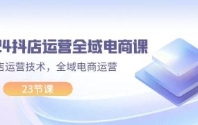 2024抖店运营-全域电商课，小店运营技术，全域电商运营（23节课）-青简副业网