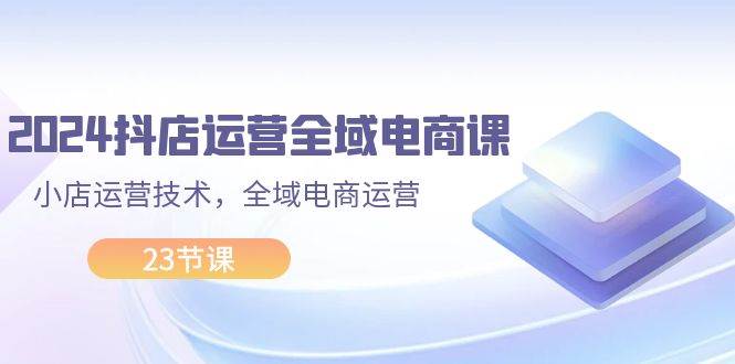 2024抖店运营-全域电商课，小店运营技术，全域电商运营（23节课）-青简副业网