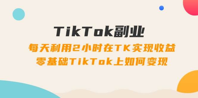 TikTok副业：每天利用2小时在TK实现收益，零基础TikTok上如何变现，34节程-青简副业网