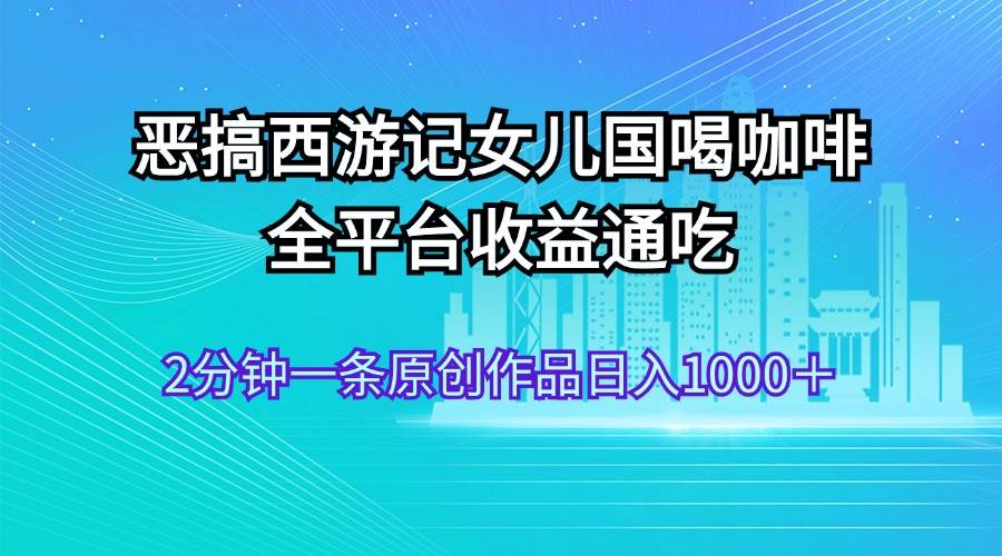 恶搞西游记女儿国喝咖啡 全平台收益通吃 2分钟一条原创作品日入1000＋-青简副业网