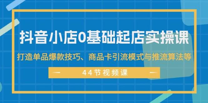 抖音小店0基础起店实操课，打造单品爆款技巧、商品卡引流模式与推流算法等-青简副业网