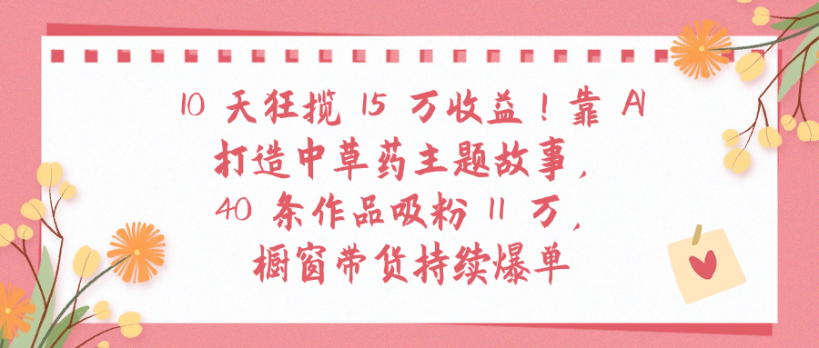 10天狂揽 15 万收益!靠 A打造中草药主题故事40 条作品吸粉11万橱窗带货持续爆单-青简副业网
